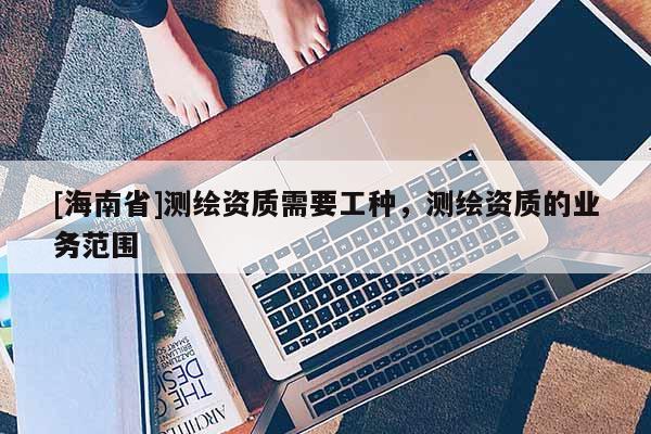 [海南省]测绘资质需要工种，测绘资质的业务范围