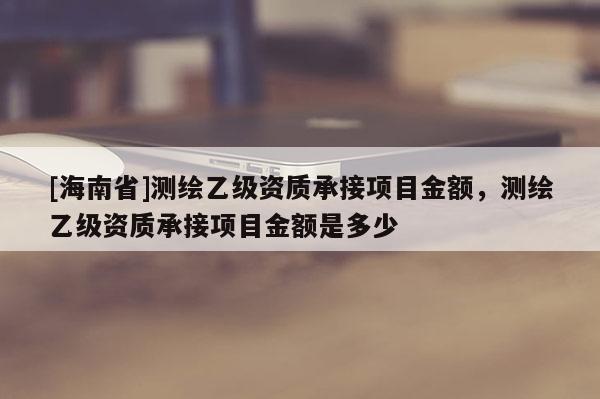 [海南省]测绘乙级资质承接项目金额，测绘乙级资质承接项目金额是多少