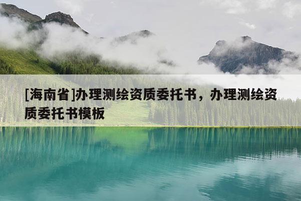 [海南省]办理测绘资质委托书，办理测绘资质委托书模板