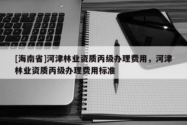 [海南省]河津林业资质丙级办理费用，河津林业资质丙级办理费用标准