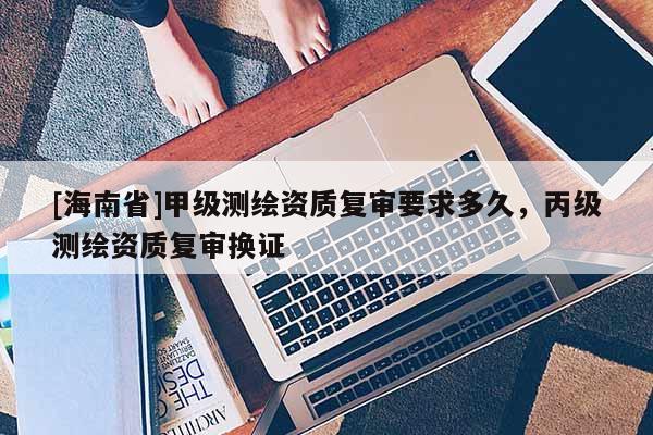 [海南省]甲级测绘资质复审要求多久，丙级测绘资质复审换证