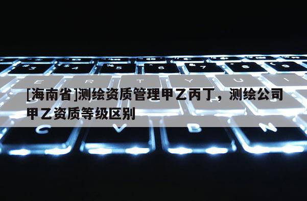 [海南省]测绘资质管理甲乙丙丁，测绘公司甲乙资质等级区别