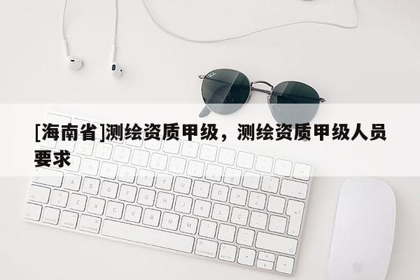[海南省]测绘资质甲级，测绘资质甲级人员要求
