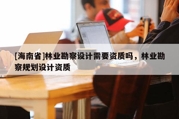 [海南省]林业勘察设计需要资质吗，林业勘察规划设计资质