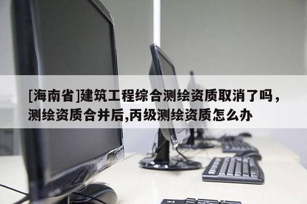 [海南省]建筑工程综合测绘资质取消了吗，测绘资质合并后,丙级测绘资质怎么办