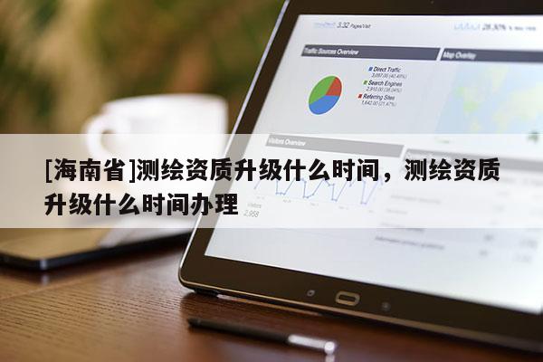 [海南省]测绘资质升级什么时间，测绘资质升级什么时间办理