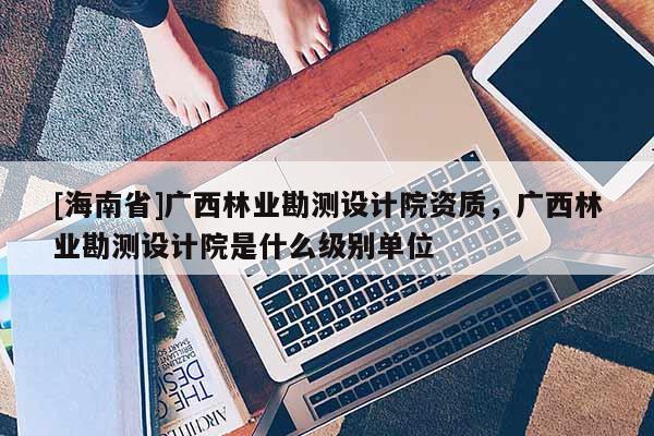 [海南省]广西林业勘测设计院资质，广西林业勘测设计院是什么级别单位