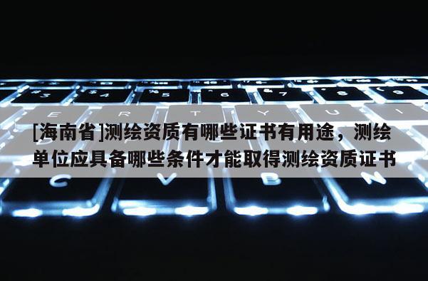 [海南省]测绘资质有哪些证书有用途，测绘单位应具备哪些条件才能取得测绘资质证书