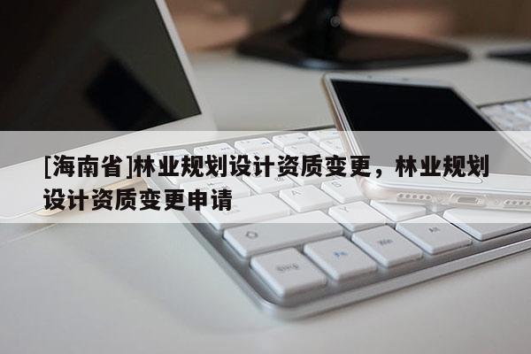 [海南省]林业规划设计资质变更，林业规划设计资质变更申请