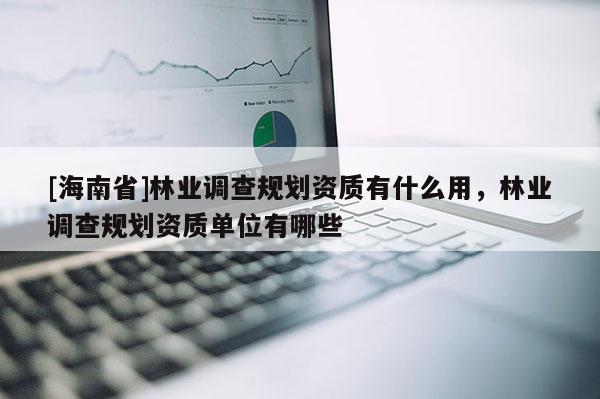 [海南省]林业调查规划资质有什么用，林业调查规划资质单位有哪些