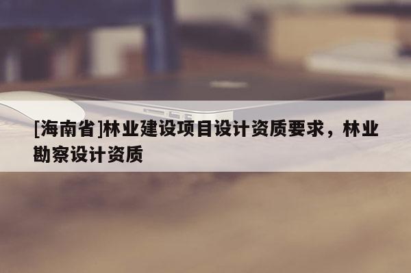 [海南省]林业建设项目设计资质要求，林业勘察设计资质