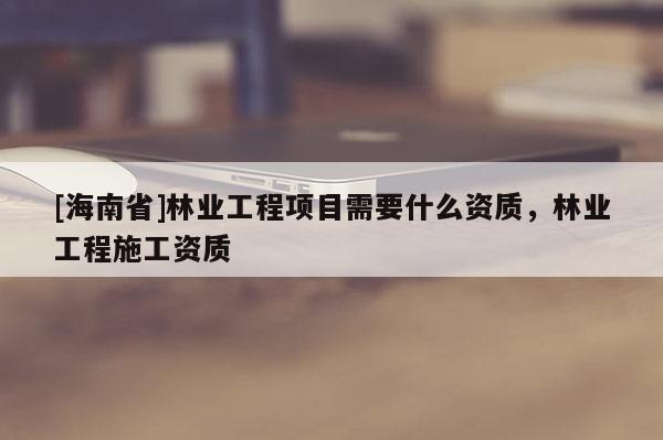 [海南省]林业工程项目需要什么资质，林业工程施工资质