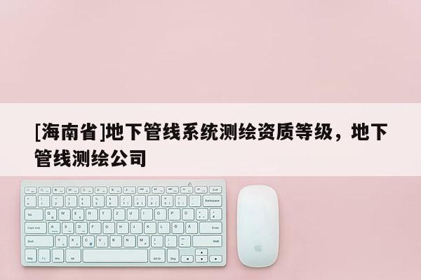 [海南省]地下管线系统测绘资质等级，地下管线测绘公司