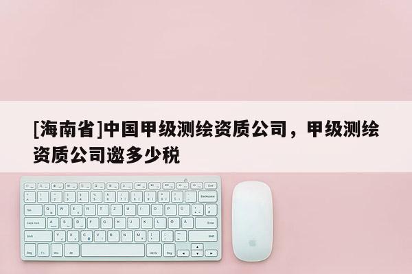 [海南省]中国甲级测绘资质公司，甲级测绘资质公司邀多少税