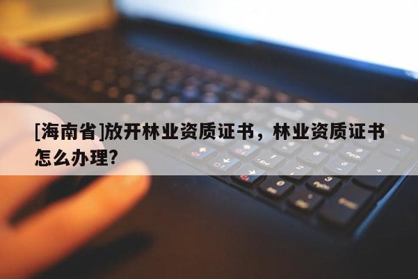[海南省]放开林业资质证书，林业资质证书怎么办理?