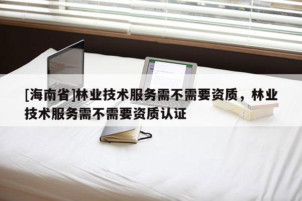 [海南省]林业技术服务需不需要资质，林业技术服务需不需要资质认证