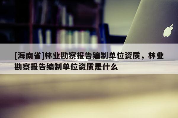 [海南省]林业勘察报告编制单位资质，林业勘察报告编制单位资质是什么