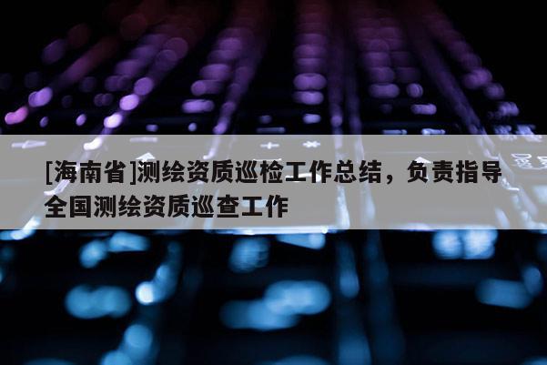 [海南省]测绘资质巡检工作总结，负责指导全国测绘资质巡查工作