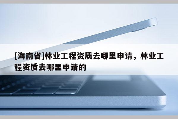 [海南省]林业工程资质去哪里申请，林业工程资质去哪里申请的