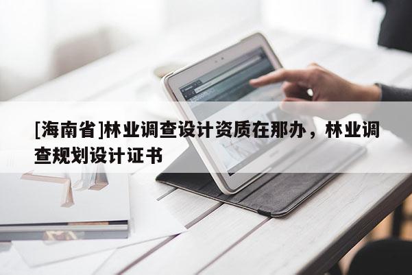 [海南省]林业调查设计资质在那办，林业调查规划设计证书