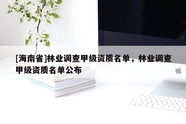 [海南省]林业调查甲级资质名单，林业调查甲级资质名单公布