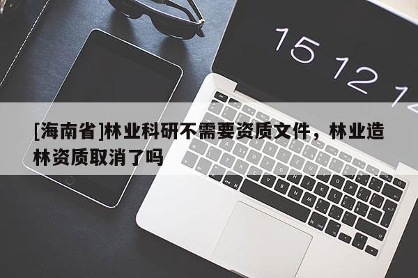 [海南省]林业科研不需要资质文件，林业造林资质取消了吗