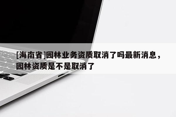 [海南省]园林业务资质取消了吗最新消息，园林资质是不是取消了
