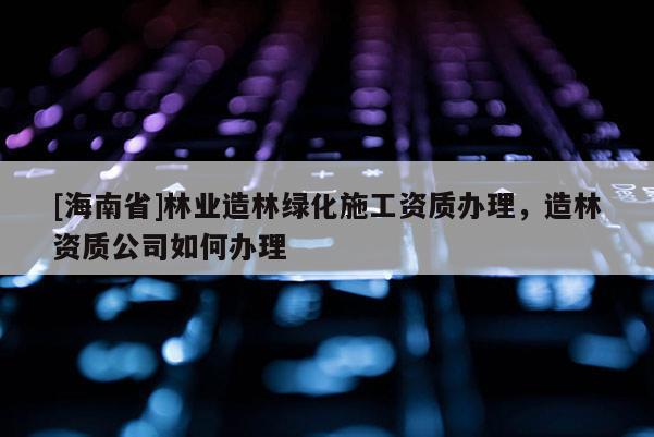 [海南省]林业造林绿化施工资质办理，造林资质公司如何办理