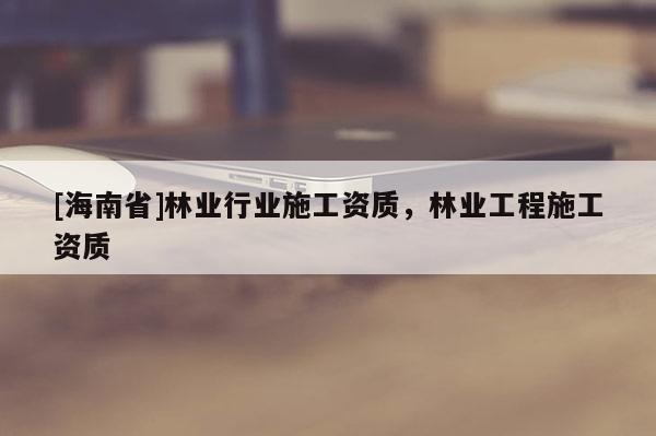 [海南省]林业行业施工资质，林业工程施工资质