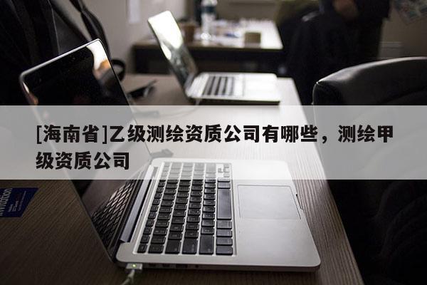 [海南省]乙级测绘资质公司有哪些，测绘甲级资质公司