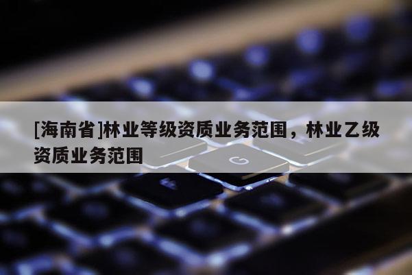 [海南省]林业等级资质业务范围，林业乙级资质业务范围