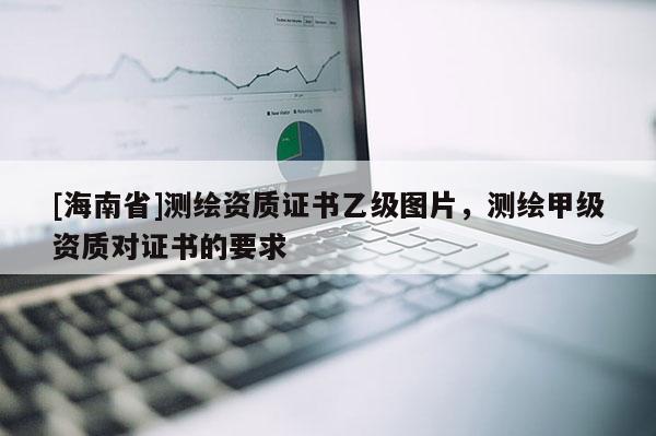 [海南省]测绘资质证书乙级图片，测绘甲级资质对证书的要求