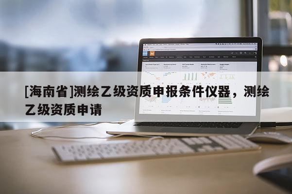 [海南省]测绘乙级资质申报条件仪器，测绘乙级资质申请
