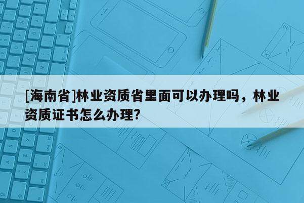 [海南省]林业资质省里面可以办理吗，林业资质证书怎么办理?
