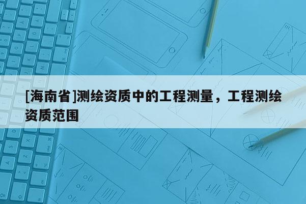 [海南省]测绘资质中的工程测量，工程测绘资质范围