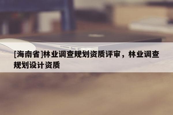[海南省]林业调查规划资质评审，林业调查规划设计资质