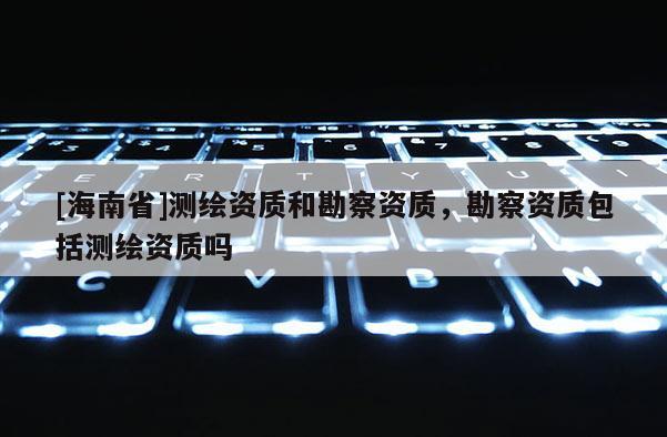 [海南省]测绘资质和勘察资质，勘察资质包括测绘资质吗