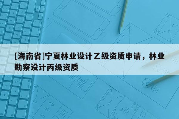 [海南省]宁夏林业设计乙级资质申请，林业勘察设计丙级资质
