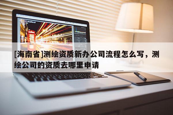 [海南省]测绘资质新办公司流程怎么写，测绘公司的资质去哪里申请