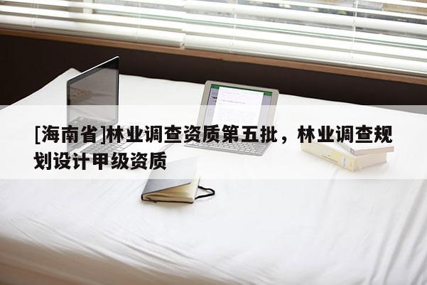 [海南省]林业调查资质第五批，林业调查规划设计甲级资质