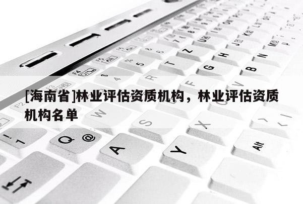 [海南省]林业评估资质机构，林业评估资质机构名单