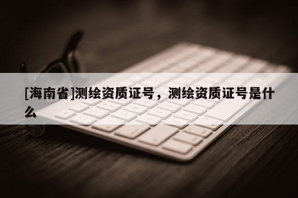 [海南省]测绘资质证号，测绘资质证号是什么