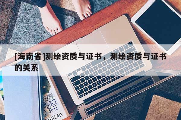[海南省]测绘资质与证书，测绘资质与证书的关系