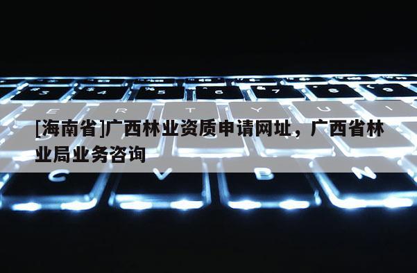 [海南省]广西林业资质申请网址，广西省林业局业务咨询