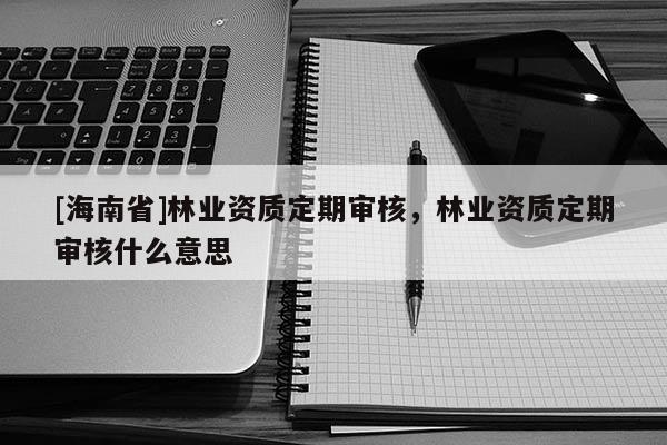 [海南省]林业资质定期审核，林业资质定期审核什么意思