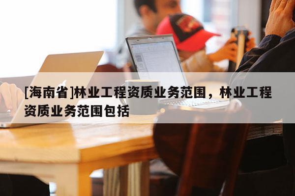 [海南省]林业工程资质业务范围，林业工程资质业务范围包括