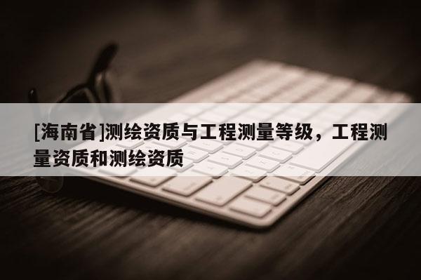 [海南省]测绘资质与工程测量等级，工程测量资质和测绘资质