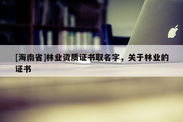 [海南省]林业资质证书取名字，关于林业的证书