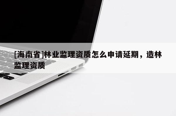 [海南省]林业监理资质怎么申请延期，造林监理资质
