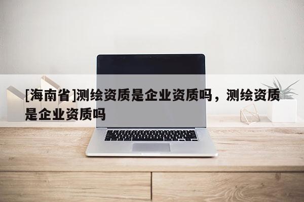 [海南省]测绘资质是企业资质吗，测绘资质是企业资质吗